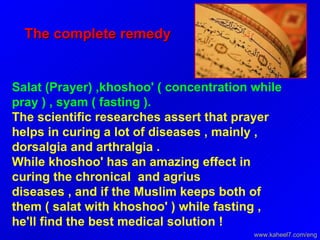 The complete remedy  Salat (Prayer) ,khoshoo' ( concentration while pray ) , syam ( fasting ).  The scientific researches assert that prayer helps in curing a lot of diseases , mainly , dorsalgia and arthralgia .  While khoshoo' has an amazing effect in curing the chronical  and agrius  diseases , and if the Muslim keeps both of them ( salat with khoshoo' ) while fasting , he'll find the best medical solution !  www.kaheel7.com/eng 