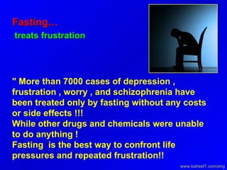 Fasting… treats frustration  " More than 7000 cases of depression , frustration , worry , and schizophrenia have been treated only by fasting without any costs or side effects !!!  While other drugs and chemicals were unable to do anything !  Fasting  is the best way to confront life pressures and repeated frustration!!  www.kaheel7.com/eng 