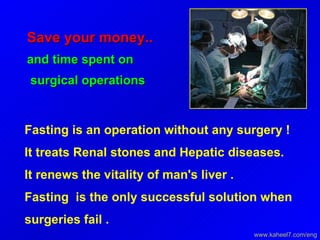 Save your money.. and time spent on surgical operations  Fasting is an operation without any surgery !  It treats Renal stones and Hepatic diseases.  It renews the vitality of man's liver .  Fasting  is the only successful solution when surgeries fail .  www.kaheel7.com/eng 