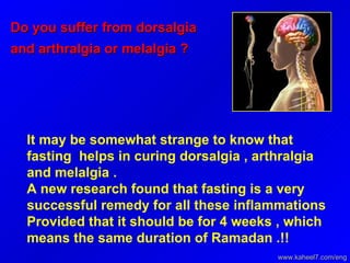 Do you suffer from dorsalgia and arthralgia or melalgia ?  It may be somewhat strange to know that fasting  helps in curing dorsalgia , arthralgia and melalgia .  A new research found that fasting is a very successful remedy for all these inflammations Provided that it should be for 4 weeks , which means the same duration of Ramadan .!!  www.kaheel7.com/eng 