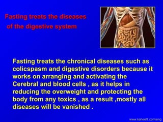Fasting treats the diseases of the digestive system  Fasting treats the chronical diseases such as colicspasm and digestive disorders because it works on arranging and activating the Cerebral and blood cells , as it helps in reducing the overweight and protecting the body from any toxics , as a result ,mostly all diseases will be vanished .  www.kaheel7.com/eng 