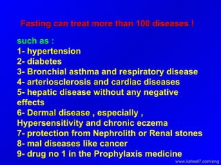 Fasting can treat more than 100 diseases ! such as : 1- hypertension  2- diabetes  3- Bronchial asthma and respiratory disease  4- arteriosclerosis and cardiac diseases  5- hepatic disease without any negative effects  6- Dermal disease , especially , Hypersensitivity and chronic eczema  7- protection from Nephrolith or Renal stones  8- mal diseases like cancer  9- drug no 1 in the Prophylaxis medicine  www.kaheel7.com/eng 