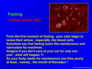 Fasting renews blood cells  From the first moment of fasting , your cells begin to renew their selves , especially ,the blood cells.  Scientists say that fasting looks like maintenance and lubrication for machines.  Imagine if you don't care of your car for only one year , what will happen ?!  So your body needs for maintenance one time yearly at least , namely , the month of Ramadan ! www.kaheel7.com/eng 