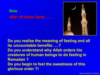 Now  , after all these facts …..  Do you realize the meaning of fasting and all its uncountable benefits ….?  Do you understand why Allah orders his creatures of human beings to do fasting in Ramadan ?  Do you begin to feel the sweetness of this glorious order ?!  www.kaheel7.com/eng 