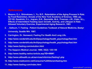 References   Masoro, E.J., Shimokawa, I., Yu, B.P., Retardation of the Aging Process In Rats by Food Restriction, Annals of the New York Academy of Science, 1990; pp. 337-52; Goodrick, C.L., Ingram, D.K., Reynolds, M.A., Freeman, J.R., Cider, N.L., Effects of Intermittent Feeding Upon Growth, Activity, and Lifespan In Rats Allowed Voluntary Exercise, Experimental Aging Research, 1983 . Salloum, T. Fasting - Patient Guidelines Textbook of Natural Medicine, Bastyr University, Seattle WA. 1987.  Carrington, Dr. Hereward, Fasting For Health And Long Life. http://www.vanderbilt.edu/AnS/psychology/health_psychology/fast.htm http://www.vanderbilt.edu/AnS/psychology/health_psychology/fast.htm http://www.fasting.com/solution.html The Sapporo Medical Journal, 1986; 55(2): 125-136 http://www.healthy.net/scr/article.asp?ID=496#1 http://www.althealth.co.uk/services/info/misc/fasting1.php http://www.medicomm.net/Consumer%20Site/am/fasting.htm  http://www.fasting.com/index.html www.kaheel7.com/eng 