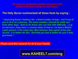 All what was mentioned confirm and assure that fasting is the best remedy for any illness .   The Holy Quran summarized all these facts by saying :  " observing Saum ( fasting ) for  a fixed number of days , but if any of you is ill or on a journey , the same number ( should be made up ) from other days . And as for those who can fast with difficulty , ( e.g. an old man ), they have ( a choice either to fast or ) to feed a Miskin ( poor person ) ( for every day ).But whoever does good of his own accord , it is better for him . And that you fast is better for you if only you know " .  Please send this research for all of your friends www.KAHEEL7.com/eng 