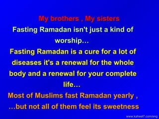 My brothers , My sisters   Fasting Ramadan isn't just a kind of worship…   Fasting Ramadan is a cure for a lot of diseases it's a renewal for the whole body and a renewal for your complete life…   Most of Muslims fast Ramadan yearly , but not all of them feel its sweetness…   www.kaheel7.com/eng 