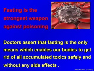 Fasting is the strongest weapon against poisoning   Doctors assert that fasting is the only means which enables our bodies to get rid of all accumulated toxics safely and without any side effects .   www.kaheel7.com/eng 