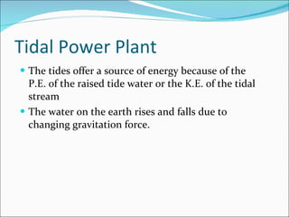 Tidal Power Plant The tides offer a source of energy because of the P.E. of the raised tide water or the K.E. of the tidal stream The water on the earth rises and falls due to changing gravitation force. 