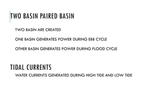 TWO BASIN PAIRED BASIN
TWO BASIN ARE CREATED
ONE BASIN GENERATES POWER DURING EBB CYCLE
OTHER BASIN GENERATES POWER DURING FLOOD CYCLE
WATER CURRENTS GENERATED DURING HIGH TIDE AND LOW TIDE
TIDAL CURRENTS
 