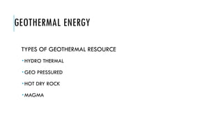 GEOTHERMAL ENERGY
TYPES OF GEOTHERMAL RESOURCE
 HYDRO THERMAL
 GEO PRESSURED
 HOT DRY ROCK
 MAGMA
 