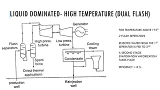 LIQUID DOMINATED- HIGH TEMPERATURE (DUAL FLASH)
FOR TEMPERATURE ABOVE 175O
2 FLASH SEPERATORS
REJECTED WATER FROM THE 1ST
SEPERATOR IS FED TO 2ND
A SECOND STAGE
EVAPORATION VAPORIZATION
TAKES PLACE
EFFICIENCY = 8 %
 