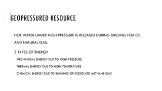 GEOPRESSURED RESOURCE
HOT WATER UNDER HIGH PRESSURE IS RELEASED DURING DRILLING FOR OIL
AND NATURAL GAS.
3 TYPES OF ENERGY
MECHANICAL ENERGY DUE TO HIGH PRESSURE
THERMAL ENERGY DUE TO HIGH TEMPERATURE
CHEMICAL ENERGY DUE TO BURNING OF DISSOLVED METHANE GAS
 