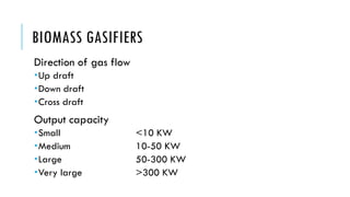 BIOMASS GASIFIERS
Direction of gas flow
Up draft
Down draft
Cross draft
Output capacity
Small <10 KW
Medium 10-50 KW
Large 50-300 KW
Very large >300 KW
 