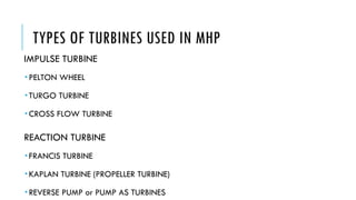 TYPES OF TURBINES USED IN MHP
IMPULSE TURBINE
 PELTON WHEEL
 TURGO TURBINE
 CROSS FLOW TURBINE
REACTION TURBINE
 FRANCIS TURBINE
 KAPLAN TURBINE (PROPELLER TURBINE)
 REVERSE PUMP or PUMP AS TURBINES
 