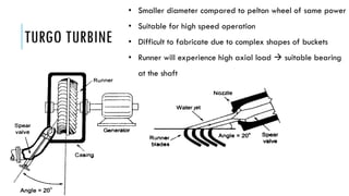 TURGO TURBINE
• Smaller diameter compared to pelton wheel of same power
• Suitable for high speed operation
• Difficult to fabricate due to complex shapes of buckets
• Runner will experience high axial load  suitable bearing
at the shaft
 