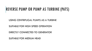REVERSE PUMP OR PUMP AS TURBINE (PATS)
USING CENTRIFUGAL PUMPS AS A TURBINE
SUITABLE FOR HIGH SPEED OPERATION
DIRECTLY CONNECTED TO GENERATOR
SUITABLE FOR MEDIUM HEAD
 