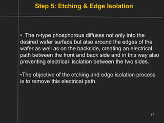Step 5: Etching & Edge Isolation
17
• The n-type phosphorous diffuses not only into the
desired wafer surface but also around the edges of the
wafer as well as on the backside, creating an electrical
path between the front and back side and in this way also
preventing electrical isolation between the two sides.
•The objective of the etching and edge isolation process
is to remove this electrical path.
 