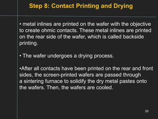 Step 8: Contact Printing and Drying
20
• metal inlines are printed on the wafer with the objective
to create ohmic contacts. These metal inlines are printed
on the rear side of the wafer, which is called backside
printing.
• The wafer undergoes a drying process.
•After all contacts have been printed on the rear and front
sides, the screen-printed wafers are passed through
a sintering furnace to solidify the dry metal pastes onto
the wafers. Then, the wafers are cooled.
 