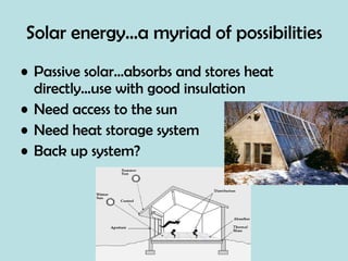 Solar energy…a myriad of possibilities Passive solar…absorbs and stores heat directly…use with good insulation Need access to the sun Need heat storage system Back up system? 