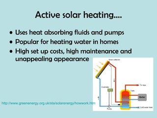 Active solar heating…. Uses heat absorbing fluids and pumps Popular for heating water in homes High set up costs, high maintenance and unappealing appearance http://www.greenenergy.org.uk/sta/solarenergy/howwork.htm 