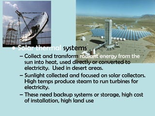 Solar thermal  systems Collect and transform  radiant energy from the  sun into heat, used directly or converted to electricity.  Used in desert areas. Sunlight collected and focused on solar collectors.  High temps produce steam to run turbines for electricity. These need backup systems or storage, high cost of installation, high land use 