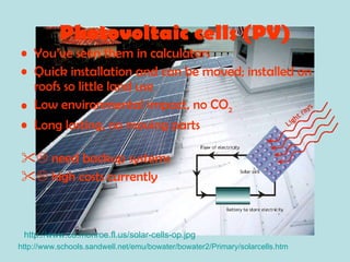 Photovoltaic cells (PV) You’ve seen them in calculators Quick installation and can be moved; installed on roofs so little land use Low environmental impact, no CO 2 Long lasting, no moving parts    need backup systems    high costs currently http://www.schools.sandwell.net/emu/bowater/bowater2/Primary/solarcells.htm http://www.co.monroe.fl.us/solar-cells-op.jpg 