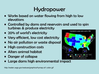 Hydropower Works based on water flowing from high to low elevations  Controlled by dams and reservoirs and used to spin turbines & produce electricity 20% of world’s electricity  Very efficient, low cost electricity No air pollution or waste disposal High construction costs Alters animal habitat Danger of collapse Large dams high environmental impact http://water.usgs.gov/watuse/graphics/hymap.st1.color.gif 