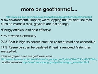 more on geothermal…. http://www.eia.doe.gov/cneaf/solar.renewables/page/geothermal/geothermal.gif Low environmental impact; we’re tapping natural heat sources such as volcanic rock, geysers and hot springs.  Energy efficient and cost effective 1% of world’s electricity    Cost is high so source must be concentrated and accessible    Reservoirs can be depleted if heat is removed faster than resupplied . Chevron graphic to see how geothermal works….  http://www.chevron.com/stories/#/stories/re_geo/geo_ov/?gclid=CNWv7LKYy48CFQM-IgodE0nX0w/   another animation  http://www1.eere.energy.gov/geothermal/gpp_animation.html 