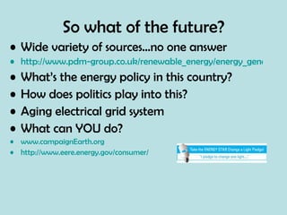 So what of the future? Wide variety of sources…no one answer http://www.pdm-group.co.uk/renewable_energy/energy_generation.html What’s the energy policy in this country? How does politics play into this? Aging electrical grid system What can YOU do?  www.campaignEarth.org http://www.eere.energy.gov/consumer/ 