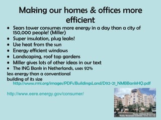 Making our homes & offices more efficient Sears tower consumes more energy in a day than a city of 150,000 people! (Miller) Super insulation, plug leaks! Use heat from the sun Energy efficient windows Landscaping, roof top gardens Miller gives lots of other ideas in our text The ING Bank in Netherlands, uses 92%  less energy than a conventional  building of its size  http://www.rmi.org/images/PDFs/BuildingsLand/D92-21_NMBBankHQ.pdf http://www.eere.energy.gov/consumer/ 