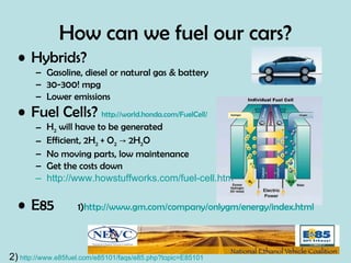 How can we fuel our cars? Hybrids? Gasoline, diesel or natural gas & battery 30-300! mpg Lower emissions Fuel Cells?  http://world.honda.com/FuelCell/   H 2  will have to be generated Efficient, 2H 2  + O 2   -> 2H 2 O No moving parts, low maintenance Get the costs down http://www.howstuffworks.com/fuel-cell.htm E85  1) http://www.gm.com/company/onlygm/energy/index.html 2)   http://www.e85fuel.com/e85101/faqs/e85.php?topic=E85101 