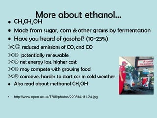More about ethanol… CH 3 CH 2 OH Made from sugar, corn & other grains by fermentation Have you heard of gasohol? (10-23%)    reduced emissions of CO 2  and CO    potentially renewable    net energy loss, higher cost    may compete with growing food    corrosive, harder to start car in cold weather Also read about methanol CH 3 OH http://www.open.ac.uk/T206/photos/220594-1f1.24.jpg 