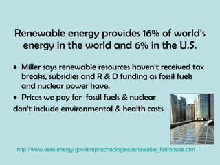 Renewable energy provides 16% of world’s energy in the world and 6% in the U.S. Miller says renewable resources haven’t received tax breaks, subsidies and R & D funding as fossil fuels and nuclear power have. Prices we pay for  fossil fuels & nuclear  don’t include environmental & health costs http://www.eere.energy.gov/femp/technologies/renewable_fedrequire.cfm 
