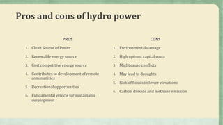 Pros and cons of hydro power
PROS
1. Clean Source of Power
2. Renewable energy source
3. Cost competitive energy source
4. Contributes to development of remote
communities
5. Recreational opportunities
6. Fundamental vehicle for sustainable
development
CONS
1. Environmental damage
2. High upfront capital costs
3. Might cause conflicts
4. May lead to droughts
5. Risk of floods in lower elevations
6. Carbon dioxide and methane emission
 