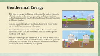 Geothermal Energy
• This type of energy is obtained by tapping the heat of the earth,
which is mostly in the form of hot water and steam. Various
technologies are used to get to the heat under the earth’s surface
at different depths.
• In some areas of the planet geothermal energy is closer to the
surface and therefore easier to harness.
• Several metres under the earth’s surface the temperature is
between 10° and 16°C. In winter this heat can be brought to
buildings with pipes.
• Another technology uses deep wells in hot rock in which fluid is
heated to produce steam, which then drives turbines to generate
electricity. The facilities that enable this process are called dry
steam, flash steam and binary-cycle plants.
 