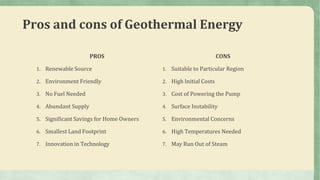 Pros and cons of Geothermal Energy
PROS
1. Renewable Source
2. Environment Friendly
3. No Fuel Needed
4. Abundant Supply
5. Significant Savings for Home Owners
6. Smallest Land Footprint
7. Innovation in Technology
CONS
1. Suitable to Particular Region
2. High Initial Costs
3. Cost of Powering the Pump
4. Surface Instability
5. Environmental Concerns
6. High Temperatures Needed
7. May Run Out of Steam
 
