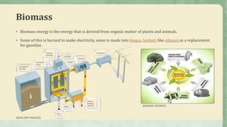 Biomass
• Biomass energy is the energy that is derived from organic matter of plants and animals.
• Some of this is burned to make electricity, some is made into biogas, biofuel, like ethanol as a replacement
for gasoline.
BIOMASS SOURCES
BIOPLANT PROCESS
 
