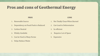 Pros and cons of Geothermal Energy
PROS
1. Renewable Source
2. Dependency on Fossil Fuels is Reduced
3. Carbon Neutral
4. Widely Available
5. Can be Used in Many Forms
6. Helps Reduce Waste
CONS
1. Not Totally Clean When Burned
2. Can Lead to Deforestation
3. In-efficient
4. Requires Lot of Space
5. Expensive
 