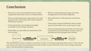 Conclusion
• We can’t run out of renewables because nature
replenishes them faster than we consume them.
• The use of domestic power generators (e.g. solar
panels on the roof) reduces the strain on power
distribution systems.
• Green electricity is becoming increasingly
accessible to the average consumer.
• Renewables are generally not hazardous to the
environment.
• Biomass and geothermal energy need wise
management to avoid their depletion.
• Renewable heat is still expensive and hard to
access.
• Some green energy installations take up large
pieces of land that can be used to grow crops.
• If clean energy becomes prevalent, the electricity
transmission and distribution systems must be
transformed and managed more actively
large plant substation
power
transmission
power
distribution
consumer
This distribution is done to achieve economies of scale, or to bring energy generation closer to the resource
(e.g. mines) and away from populated areas (for health reasons). However, some of the energy, especially
heat, is lost during the transportation.
 