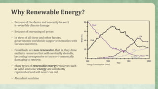 Why Renewable Energy?
• Because of the desire and necessity to avert
irreversible climate damage
• Because of increasing oil prices
• In view of all these and other factors,
governments worldwide support renewables with
various incentives.
• Fossil fuels are non-renewable, that is, they draw
on finite resources that will eventually dwindle,
becoming too expensive or too environmentally
damaging to retrieve.
• Many types of renewable energy resources-such
as wind and solar energy-are constantly
replenished and will never run out.
• Abundant sunshine
Energy Consumption Trend
 