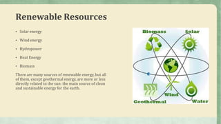 Renewable Resources
• Solar energy
• Wind energy
• Hydropower
• Heat Energy
• Biomass
There are many sources of renewable energy, but all
of them, except geothermal energy, are more or less
directly related to the sun: the main source of clean
and sustainable energy for the earth.
 