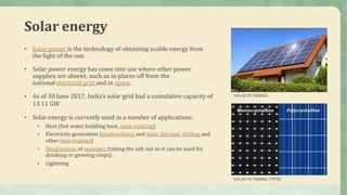 Solar energy
• Solar power is the technology of obtaining usable energy from
the light of the sun.
• Solar power energy has come into use where other power
supplies are absent, such as in places off from the
national electrical grid and in space.
• As of 30 June 2017, India’s solar grid had a cumulative capacity of
13.11 GW
• Solar energy is currently used in a number of applications:
• Heat (hot water, building heat, solar cooking)
• Electricity generation (photovoltaics and solar thermal, Stirling and
other heat engines)
• Desalination of seawater (taking the salt out so it can be used for
drinking or growing crops).
• Lightning
SOLAR PV PANNEL
SOLAR PV PANNEL TYPES
 