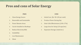Pros and cons of Solar Energy
PROS
1. Clean Energy Source
2. Renewable and Sustainable
3. Power Remote Areas
4. Can be Installed on Rooftops
5. Reduce Electricity Bills
6. Availability
7. Low Maintenance
8. Silent
CONS
1. Initial Cost (Rs. 90-120 per watt)
2. Produce Power During Day
3. Solar Cells Effectiveness (14%-17%)
4. Large Area for Setup (10 sqm/kw)
5. Expensive Storage ( batteries )
 