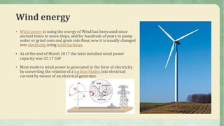 Wind energy
• Wind power is using the energy of Wind has been used since
ancient times to move ships, and for hundreds of years to pump
water or grind corn and grain into flour, now it is usually changed
into electricity using wind turbines.
• As of the end of March 2017 the total installed wind power
capacity was 32.17 GW
• Most modern wind power is generated in the form of electricity
by converting the rotation of a turbine blades into electrical
current by means of an electrical generator.
 