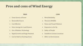 Pros and cons of Wind Energy
PROS
1. Clean Source of Power
2. Renewable Source
3. Cost Effective
4. Extra Savings for Land Owners
5. Use of Modern Technology
6. Rapid Growth and Huge Potential
7. Can be Built on Existing Farms
CONS
1. Wind Reliability
2. Threat to Wildlife
3. Noise and Visual Pollution
4. Expensive to Set Up
5. Safety of People
6. Suitable to Certain Locations
7. Effect on Environment
 