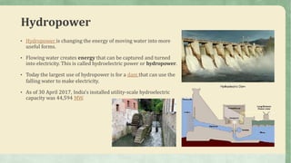 Hydropower
• Hydropower is changing the energy of moving water into more
useful forms.
• Flowing water creates energy that can be captured and turned
into electricity. This is called hydroelectric power or hydropower.
• Today the largest use of hydropower is for a dam that can use the
falling water to make electricity.
• As of 30 April 2017, India's installed utility-scale hydroelectric
capacity was 44,594 MW.
 