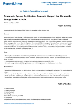 Find Industry reports, Company profiles
ReportLinker                                                                                  and Market Statistics



                                             >> Get this Report Now by email!

Renewable Energy Certificates: Domestic Support for Renewable
Energy Market in India
Published on February 2010

                                                                                                               Report Summary

Renewable Energy Certificates: Domestic Support for Renewable Energy Market in India


Summary


Renewable Energy Certificates (REC) promote renewable energy and facilitate Renewable Purchase Obligations (RPOs). RECs have
been successfully implemented market based policy instruments used by various countries, such as the US, the UK, Denmark,
Japan, Australia, and Netherlands, to promote renewable energy development. In India, these instruments will be traded in the Power
Exchanges approved by Central Electricity Regulatory Commission (CERC) with a cap and floor price. These instruments will provide
much needed support not only to the renewable power market but also to the government's effort to reduce carbon emissions. RECs
will also be significant in reducing the gap between the renewable potential of various states in the country and the RPOs mandated
by the State Electricity Regulatory Commission (SERCs).


Scope


- The study discusses the Indian renewable energy market, with primary focus on the recent incentives from the government.
- It discusses the Indian renewable energy market, presenting statistics on the cumulative historical and forecast installed capacity
during 2001-2015.
- It also briefs about carbon emissions from primary energy consuming sources during 2001-2009.
- Renewable energy certificates (REC), regulations on them and their significance are also discussed in the study.


Reasons to buy


- Develop business strategies with the help of specific insights from GlobalData on the key events happening in the alternative energy
industry.
- Gain a strong understanding of the energy market and analyze the major trends in the global alternative energy industry today
- Identify opportunities and challenges with the help of our analysis of the latest news and deals in the alternative energy industry
- Increase future revenue and profitability with the help of information on latest operational, financial, and regulatory events




                                                                                                               Table of Content

1 Table of Contents
1 Table of Contents 2
1.1 List of Tables 3
1.2 List of Figures 4
2 GlobalData Market Analysis Alert 5
2.1 Summary 5
3 Renewable Energy Certificates: Domestic Support to Renewable Energy Market in India 6


Renewable Energy Certificates: Domestic Support for Renewable Energy Market in India                                               Page 1/4
 