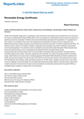 Find Industry reports, Company profiles
ReportLinker                                                                      and Market Statistics



                                    >> Get this Report Now by email!

Renewable Energy Certificates
Published on April 2010

                                                                                                            Report Summary

Supply and Demand Dynamics, Policy Factors, Industry Issues and Challenges, and Key Players: Market Analysis and
Forecasts


Growth of the renewable energy sector is supported by various mechanisms that subsidize product development, and a key tool for
the industry is the Renewable Energy Certificate (REC), which has emerged as a market-based subsidy to support the production of
electricity sourced from renewables. The REC is the environmental attribute associated with the generation of 1 megawatt hour of
green energy. It is considered to have value in the market because the generation of energy using wind, hydropower, solar,
geothermal and biomass displace energy that would otherwise be sourced from fossil fuels. Two distinct markets exist for RECs. The
voluntary market is made up of companies, institutions, organizations and individuals who purchase certificates to demonstrate
environmental stewardship. The compliance market is mandated by state level policies called Renewable Portfolio Standards that
require load serving entities to source a percentage of their electricity load from renewable energy sources.
A growing awareness of climate change and the numerous benefits of renewable energy have resulted in increased interest in
renewable energy by policy makers, companies, organizations and individuals. As a result of the growing demand for renewable
energy, market trends such as lower prices, increasingly aggressive Renewable Portfolio Standards and demand preferences for
certain resources have emerged in the past five years. Even with the current economic recession, both markets continue to grow.
This Pike Research report analyzes supply and demand dynamics for the REC market, regulatory and policy factors, key industry
issues and challenges, and the key players who are shaping this fast-growing category. Based on extensive primary research and
in-depth examination of market trends, the report includes comprehensive market data and forecasts for the growth of RECs as
renewable energy is adopted on a larger scale in the coming years.


Key questions addressed:


What is a Renewable Energy Certificate (REC)'
How does the market for RECs function'
Who purchases RECs and why'
What are some of the issues and challenges of RECs'
What will the REC market look like in five years'


Who needs this report'


Companies interested in purchasing RECs in the voluntary market
Environmental Brokers & Traders
Renewable Energy Certificate Marketers
Load Serving Entities / Utilities
Energy Facility Developers
Energy Facility Investors
Tracking Registries
Government and Policy Making Agencies and Individuals
Investors




Renewable Energy Certificates                                                                                                Page 1/6
 