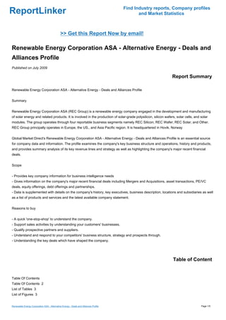 Find Industry reports, Company profiles
ReportLinker                                                                                 and Market Statistics



                                              >> Get this Report Now by email!

Renewable Energy Corporation ASA - Alternative Energy - Deals and
Alliances Profile
Published on July 2009

                                                                                                                Report Summary

Renewable Energy Corporation ASA - Alternative Energy - Deals and Alliances Profile


Summary


Renewable Energy Corporation ASA (REC Group) is a renewable energy company engaged in the development and manufacturing
of solar energy and related products. It is involved in the production of solar-grade polysilicon, silicon wafers, solar cells, and solar
modules. The group operates through four reportable business segments namely REC Silicon; REC Wafer; REC Solar; and Other.
REC Group principally operates in Europe, the US., and Asia Pacific region. It is headquartered in Hovik, Norway


Global Market Direct's Renewable Energy Corporation ASA - Alternative Energy - Deals and Alliances Profile is an essential source
for company data and information. The profile examines the company's key business structure and operations, history and products,
and provides summary analysis of its key revenue lines and strategy as well as highlighting the company's major recent financial
deals.


Scope


- Provides key company information for business intelligence needs
- Gives information on the company's major recent financial deals including Mergers and Acquisitions, asset transactions, PE/VC
deals, equity offerings, debt offerings and partnerships.
- Data is supplemented with details on the company's history, key executives, business description, locations and subsidiaries as well
as a list of products and services and the latest available company statement.


Reasons to buy


- A quick 'one-stop-shop' to understand the company.
- Support sales activities by understanding your customers' businesses.
- Qualify prospective partners and suppliers.
- Understand and respond to your competitors' business structure, strategy and prospects through.
- Understanding the key deals which have shaped the company.




                                                                                                                Table of Content


Table Of Contents
Table Of Contents 2
List of Tables 3
List of Figures 3


Renewable Energy Corporation ASA - Alternative Energy - Deals and Alliances Profile                                                 Page 1/5
 